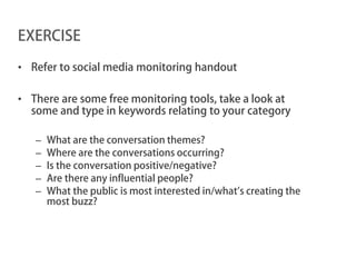 EXERCISE

• Refer to social media monitoring handout

• There are some free monitoring tools, take a look at
  some and type in keywords relating to your category

   –   What are the conversation themes?
   –   Where are the conversations occurring?
   –   Is the conversation positive/negative?
   –   Are there any influential people?
   –   What the public is most interested in/what’s creating the
       most buzz?
 