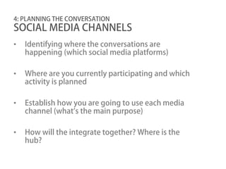 4: PLANNING THE CONVERSATION
SOCIAL MEDIA CHANNELS
•   Identifying where the conversations are
    happening (which social media platforms)

•   Where are you currently participating and which
    activity is planned

•   Establish how you are going to use each media
    channel (what’s the main purpose)

•   How will the integrate together? Where is the
    hub?
 
