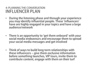 4: PLANNING THE CONVERSATION
INFLUENCER PLAN
• During the listening phase and through your experience
  you may identify influential people. These ‘influencers’
  have are highly engaged in your topics and have a large
  audience/network

• There is an opportunity to ‘get them onboard’ with your
  social media endeavours and encourage them to spread
  your social media messages and get involved

• Think of ways to build long term relationships with
  these influencers – give them exclusive information
  before something launches, VIP tours, invite them to
  contribute content, engage with them on their turf
 
