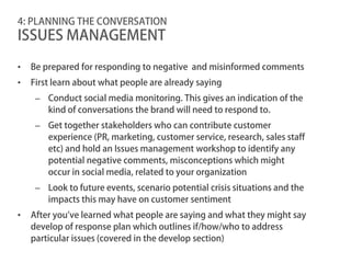 4: PLANNING THE CONVERSATION
ISSUES MANAGEMENT

•   Be prepared for responding to negative and misinformed comments
•   First learn about what people are already saying
     – Conduct social media monitoring. This gives an indication of the
       kind of conversations the brand will need to respond to.
     – Get together stakeholders who can contribute customer
       experience (PR, marketing, customer service, research, sales staff
       etc) and hold an Issues management workshop to identify any
       potential negative comments, misconceptions which might
       occur in social media, related to your organization
     – Look to future events, scenario potential crisis situations and the
       impacts this may have on customer sentiment
•   After you’ve learned what people are saying and what they might say
    develop of response plan which outlines if/how/who to address
    particular issues (covered in the develop section)
 