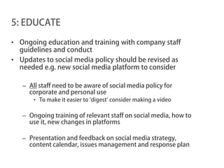 5: EDUCATE

• Ongoing education and training with company staff
  guidelines and conduct
• Updates to social media policy should be revised as
  needed e.g. new social media platform to consider

   – All staff need to be aware of social media policy for
     corporate and personal use
       • To make it easier to ‘digest’ consider making a video

   – Ongoing training of relevant staff on social media, how to
     use it, new changes in platforms

   – Presentation and feedback on social media strategy,
     content calendar, issues management and response plan
 