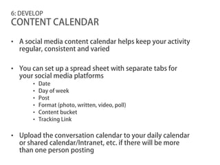 6: DEVELOP
CONTENT CALENDAR

• A social media content calendar helps keep your activity
  regular, consistent and varied

• You can set up a spread sheet with separate tabs for
  your social media platforms
       •   Date
       •   Day of week
       •   Post
       •   Format (photo, written, video, poll)
       •   Content bucket
       •   Tracking Link


• Upload the conversation calendar to your daily calendar
  or shared calendar/Intranet, etc. if there will be more
  than one person posting
 
