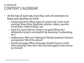 6: DEVELOP
CONTENT CALENDAR

• At the top of each tab, have four sets of reminders to
  keep your posting on track:
        – Content buckets: What types of content do I want to be
          posting? News links, blog links, photos, videos, queries,
          event links, Follow Fridays, etc.
        – Goal: For each channel, what is my goal? What am I
          ultimately trying to accomplish by tweeting, Facebooking,
          etc.?
        – Audience(s): Who am I talking to? Mostly students? Alumni
          and parents? All of the above?
        – Brand messages: What messages should I keep in mind
          when posting? How does this channel support and convey
          our brand?



http://meetcontent.com/blog/social-media-content-calendar/
 