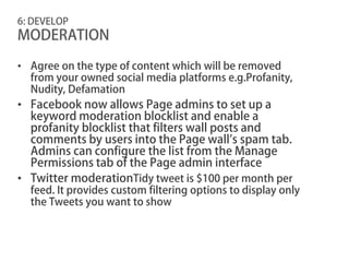 6: DEVELOP
MODERATION

• Agree on the type of content which will be removed
  from your owned social media platforms e.g.Profanity,
  Nudity, Defamation
• Facebook now allows Page admins to set up a
  keyword moderation blocklist and enable a
  profanity blocklist that filters wall posts and
  comments by users into the Page wall’s spam tab.
  Admins can configure the list from the Manage
  Permissions tab of the Page admin interface
• Twitter moderationTidy tweet is $100 per month per
  feed. It provides custom filtering options to display only
  the Tweets you want to show
 