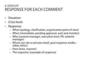 6: DEVELOP
RESPONSE FOR EACH COMMENT

• Situation:
• Crisis level:
• Response:
   – What (apology, clarification, organisation point of view)
   – When (immediate, pending approval, wait and monitor)
   – Who (content manager, executive level, PR, website
     manager)
   – Where (on site or private email, post response media –
     video, letter)
   – How (tone, manner)
   – The response: (example of response)
 