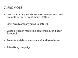 7: PROMOTE

• Integrate social media buttons on website and cross
  promote between social media platforms

• Links on all company email signatures

• Call to action on marketing collateral e.g. find us on
  Facebook

• Promote social content via email and newsletters

• Advertising campaign
 