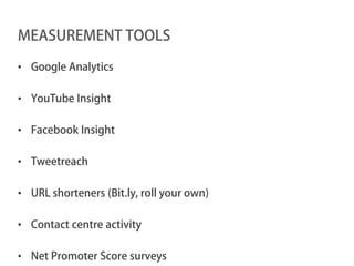 MEASUREMENT TOOLS

• Google Analytics

• YouTube Insight

• Facebook Insight

• Tweetreach

• URL shorteners (Bit.ly, roll your own)

• Contact centre activity

• Net Promoter Score surveys
 