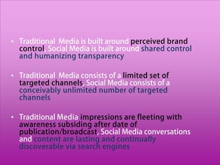 • Traditional Media is built around perceived brand
  control, Social Media is built around shared control
  and humanizing transparency

• Traditional Media consists of a limited set of
  targeted channels, Social Media consists of a
  conceivably unlimited number of targeted
  channels

• Traditional Media impressions are fleeting with
  awareness subsiding after date of
  publication/broadcast, Social Media conversations
  and content are lasting and continually
  discoverable via search engines
 