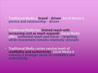 • Traditional Media is brand‐driven, Social Media is
  service and relationship‐driven

• Traditional Media has limited reach with
  increasing cost as reach expands, Social Media
  offers unlimited reach and micro‐targeting
  while investment remains relatively constant

• Traditional Media carries varying levels of
  credibility and authenticity, Social Media is
  conveys a stronger sense of credibility and
  authenticity
 