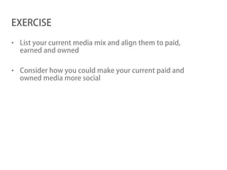 EXERCISE

• List your current media mix and align them to paid,
  earned and owned

• Consider how you could make your current paid and
  owned media more social
 