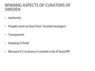 WINNING ASPECTS OF CURATORS OF
SWEDEN

• Authentic

• People want to hear from ‘trusted strangers’

• Transparent

• Keeping it fresh

• Because it’s so brave it created a lot of buzz/PR
 