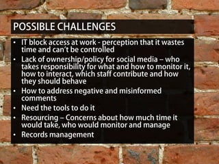 POSSIBLE CHALLENGES
• IT block access at work - perception that it wastes
  time and can’t be controlled
• Lack of ownership/policy for social media – who
  takes responsibility for what and how to monitor it,
  how to interact, which staff contribute and how
  they should behave
• How to address negative and misinformed
  comments
• Need the tools to do it
• Resourcing – Concerns about how much time it
  would take, who would monitor and manage
• Records management


                        To get in contact , connect with me on LinkedIn: http://www.linkedin.com/in/emilyryan1
 
