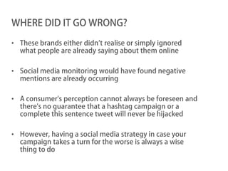 WHERE DID IT GO WRONG?

• These brands either didn’t realise or simply ignored
  what people are already saying about them online

• Social media monitoring would have found negative
  mentions are already occurring

• A consumer's perception cannot always be foreseen and
  there's no guarantee that a hashtag campaign or a
  complete this sentence tweet will never be hijacked

• However, having a social media strategy in case your
  campaign takes a turn for the worse is always a wise
  thing to do
 