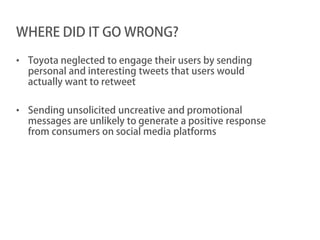WHERE DID IT GO WRONG?

• Toyota neglected to engage their users by sending
  personal and interesting tweets that users would
  actually want to retweet

• Sending unsolicited uncreative and promotional
  messages are unlikely to generate a positive response
  from consumers on social media platforms
 
