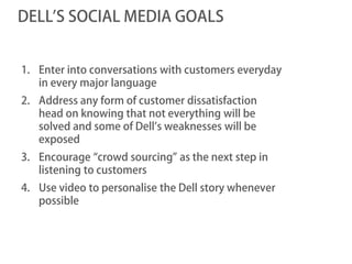 DELL’S SOCIAL MEDIA GOALS


1. Enter into conversations with customers everyday
   in every major language
2. Address any form of customer dissatisfaction
   head on knowing that not everything will be
   solved and some of Dell’s weaknesses will be
   exposed
3. Encourage “crowd sourcing” as the next step in
   listening to customers
4. Use video to personalise the Dell story whenever
   possible
 