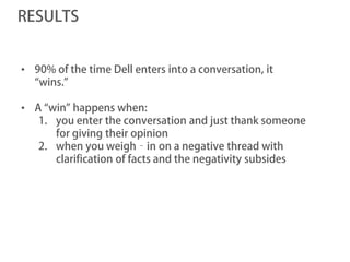 RESULTS


• 90% of the time Dell enters into a conversation, it
  “wins.”

• A “win” happens when:
   1. you enter the conversation and just thank someone
      for giving their opinion
   2. when you weigh‐in on a negative thread with
      clarification of facts and the negativity subsides
 