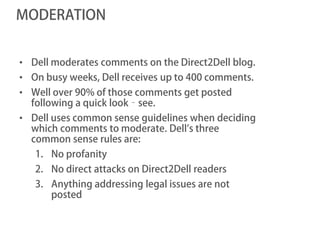 MODERATION


• Dell moderates comments on the Direct2Dell blog.
• On busy weeks, Dell receives up to 400 comments.
• Well over 90% of those comments get posted
  following a quick look‐see.
• Dell uses common sense guidelines when deciding
  which comments to moderate. Dell’s three
  common sense rules are:
   1. No profanity
   2. No direct attacks on Direct2Dell readers
   3. Anything addressing legal issues are not
      posted
 