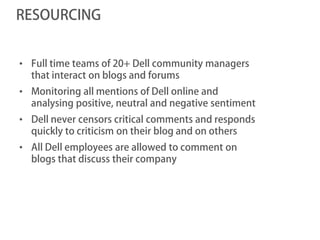 RESOURCING


• Full time teams of 20+ Dell community managers
  that interact on blogs and forums
• Monitoring all mentions of Dell online and
  analysing positive, neutral and negative sentiment
• Dell never censors critical comments and responds
  quickly to criticism on their blog and on others
• All Dell employees are allowed to comment on
  blogs that discuss their company
 