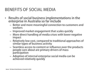 BENEFITS OF SOCIAL MEDIA

• Results of social business implementations in the
  enterprise in Australia so far include
        – Better and more meaningful connection to customers and
          workers
        – Improved market engagement that scales quickly
        – More direct handling of media crises with lower negative
          impact
        – Relatively low cost, compared to traditional approaches of
          similar types of business activity
        – Seamless access to content or influence over the products
          people care about are primary drivers of mass
          participation
        – Adoption of internal enterprise social media can be
          achieved relatively quickly


Source: The State of Social Business in Australia for 2012
 