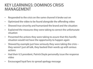 KEY LEARNINGS: DOMINOS CRISIS
MANAGEMENT

•   Responded to the crisis on the same channel it broke out on
•   Optimized the video to be found alongside the offending video
•   Showed true sincerity and humanized the brand and the situation
•   Explained the measures they were taking to correct the unfortunate
    situation
•   Presented the actions they were taking to assure that this horrific
    situation would not have the opportunity to happen again
•   Showed by example just how seriously they were taking the crisis –
    they weren’t just all talk, they backed their words up with serious
    actions
•   Had their U.S president, Patrick Doyle personally issue the response
    video
•   Encouraged loyal fans to spread apology message
 