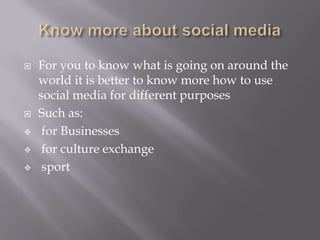  For you to know what is going on around the
world it is better to know more how to use
social media for different purposes
 Such as:
 for Businesses
 for culture exchange
 sport
 