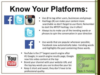 Know Your Platforms:
 Use @ to tag other users, businesses and groups
 Hashtags (#) can make your content more
searchable so don’t forget to use them; Remember
to start the #RTEP hashtag. Use it often!
 Always try to make use of the trending words or
phrases to spin the conversation in your direction
 Use words that are popular whenever possible;
Facebook now automatically takes trending words
and highlights the post containing those words.
 YouTube is the 2nd largest search engine after
#1 Google; in search engine results page, Google
now lists video content at the top
 Brand your channel with your website URL and
the top key words you use to describe your biz
 Keep it short and sweet; they don’t have to be
professional quality.

 