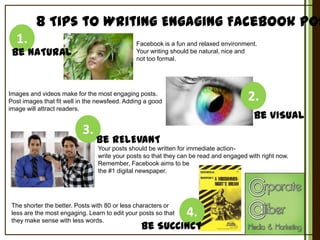 8 Tips to Writing Engaging Facebook Pos
1.

Facebook is a fun and relaxed environment.
Your writing should be natural, nice and
not too formal.

Be NATURAL

2.

Images and videos make for the most engaging posts.
Post images that fit well in the newsfeed. Adding a good
image will attract readers.

3.

Be VISUAL

Be RELEVANT
Your posts should be written for immediate actionwrite your posts so that they can be read and engaged with right now.
Remember, Facebook aims to be
the #1 digital newspaper.

The shorter the better. Posts with 80 or less characters or
less are the most engaging. Learn to edit your posts so that
they make sense with less words.

4.

Be SUCCINCT

 