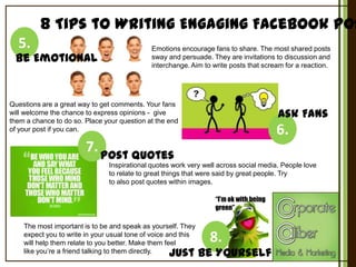 8 Tips to Writing Engaging Facebook Pos
5.

Be Emotional

Emotions encourage fans to share. The most shared posts
sway and persuade. They are invitations to discussion and
interchange. Aim to write posts that scream for a reaction.

Questions are a great way to get comments. Your fans
will welcome the chance to express opinions - give
them a chance to do so. Place your question at the end
of your post if you can.

Ask Fans

6.

7. Post Quotes
Inspirational quotes work very well across social media. People love
to relate to great things that were said by great people. Try
to also post quotes within images.

“I’m ok with being
green”
The most important is to be and speak as yourself. They
expect you to write in your usual tone of voice and this
will help them relate to you better. Make them feel
like you’re a friend talking to them directly.

8.

Just Be Yourself

 