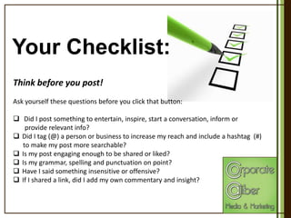 Your Checklist:
Think before you post!
Ask yourself these questions before you click that button:
 Did I post something to entertain, inspire, start a conversation, inform or
provide relevant info?
 Did I tag (@) a person or business to increase my reach and include a hashtag (#)
to make my post more searchable?
 Is my post engaging enough to be shared or liked?
 Is my grammar, spelling and punctuation on point?
 Have I said something insensitive or offensive?
 If I shared a link, did I add my own commentary and insight?

 
