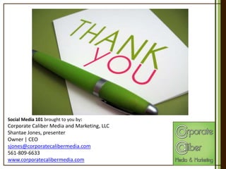 Social Media 101 brought to you by:

Corporate Caliber Media and Marketing, LLC
Shantae Jones, presenter
Owner | CEO
sjones@corporatecalibermedia.com
561-809-6633
www.corporatecalibermedia.com

 
