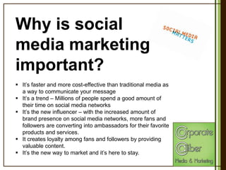 Why is social
media marketing
important?
 It’s faster and more cost-effective than traditional media as
a way to communicate your message
 It’s a trend – Millions of people spend a good amount of
their time on social media networks
 It’s the new influencer – with the increased amount of
brand presence on social media networks, more fans and
followers are converting into ambassadors for their favorite
products and services.
 It creates loyalty among fans and followers by providing
valuable content.
 It’s the new way to market and it’s here to stay.

 