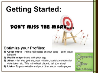 Getting Started:
Don‘t miss the mark…..

Optimize your Profiles:
1) Cover Photo – Prime real estate on your page – don’t leave
it blank!
2) Profile image- brand with your logo
3) About – list who you are, your mission, contact numbers for
volunteers, etc. This is the best place to tell your story!
4) Links - To your website and your other social media pages

 