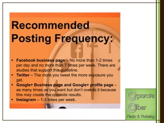 Recommended
Posting Frequency:
 Facebook business page – No more than 1-2 times
per day and no more than 7 times per week. There are
studies that support this guideline.
 Twitter – The more you tweet the more exposure you
get.
 Google+ Business page and Google+ profile page –
as many times as you want but don’t overdo it because
this may create the opposite results.
 Instagram – 1-3 times per week.

 