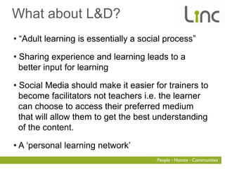 What about L&D?
• “Adult learning is essentially a social process”

• Sharing experience and learning leads to a
  better input for learning

• Social Media should make it easier for trainers to
  become facilitators not teachers i.e. the learner
  can choose to access their preferred medium
  that will allow them to get the best understanding
  of the content.

• A „personal learning network‟
 