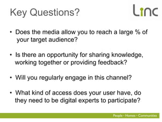 Key Questions?
• Does the media allow you to reach a large % of
  your target audience?

• Is there an opportunity for sharing knowledge,
  working together or providing feedback?

• Will you regularly engage in this channel?

• What kind of access does your user have, do
  they need to be digital experts to participate?
 