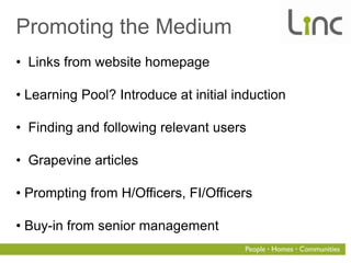 Promoting the Medium
• Links from website homepage

• Learning Pool? Introduce at initial induction

• Finding and following relevant users

• Grapevine articles

• Prompting from H/Officers, FI/Officers

• Buy-in from senior management
 