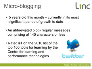 Micro-blogging
• 5 years old this month – currently in its most
  significant period of growth to date

• An abbreviated blog- regular messages
  comprising of 140 characters or less

• Rated #1 on the 2010 list of the
  top 100 tools for learning by the
  Centre for learning and
  performance technologies
 