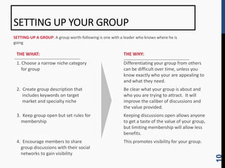 SETTING UP YOUR GROUP
SETTING-UP A GROUP: A group worth-following is one with a leader who knows where he is
going

 THE WHAT:                                               THE WHY:
 1. Choose a narrow niche category                       Differentiating your group from others
    for group                                            can be difficult over time, unless you
                                                         know exactly who your are appealing to
                                                         and what they need.
 2. Create group description that                        Be clear what your group is about and
    includes keywords on target                          who you are trying to attract. It will
    market and specialty niche                           improve the caliber of discussions and
                                                         the value provided.
 3. Keep group open but set rules for                    Keeping discussions open allows anyone
   membership                                            to get a taste of the value of your group,
                                                         but limiting membership will allow less
                                                         benefits.
 4. Encourage members to share                           This promotes visibility for your group.
   group discussions with their social
   networks to gain visibility




                                                                                                      10
 