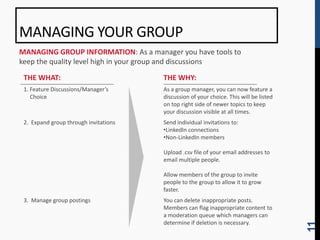 MANAGING YOUR GROUP
MANAGING GROUP INFORMATION: As a manager you have tools to
keep the quality level high in your group and discussions

 THE WHAT:                             THE WHY:
 1. Feature Discussions/Manager’s      As a group manager, you can now feature a
    Choice                             discussion of your choice. This will be listed
                                       on top right side of newer topics to keep
                                       your discussion visible at all times.
 2. Expand group through invitations   Send individual invitations to:
                                       •LinkedIn connections
                                       •Non-LinkedIn members

                                       Upload .csv file of your email addresses to
                                       email multiple people.

                                       Allow members of the group to invite
                                       people to the group to allow it to grow
                                       faster.
 3. Manage group postings              You can delete inappropriate posts.
                                       Members can flag inappropriate content to
                                       a moderation queue which managers can
                                       determine if deletion is necessary.




                                                                                        11
 