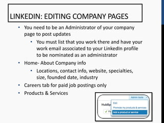 LINKEDIN: EDITING COMPANY PAGES
  • You need to be an Administrator of your company
    page to post updates
       • You must list that you work there and have your
         work email associated to your LinkedIn profile
         to be nominated as an administrator
  • Home- About Company info
       • Locations, contact info, website, specialties,
         size, founded date, industry
  • Careers tab for paid job postings only
  • Products & Services
 