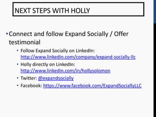NEXT STEPS WITH HOLLY

•Connect and follow Expand Socially / Offer
 testimonial
   • Follow Expand Socially on LinkedIn:
     http://www.linkedin.com/company/expand-socially-llc
   • Holly directly on LinkedIn:
     http://www.linkedin.com/in/hollysolomon
   • Twitter: @expandsocially
   • Facebook: https://www.facebook.com/ExpandSociallyLLC
 