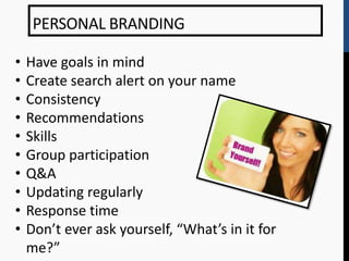 PERSONAL BRANDING

•   Have goals in mind
•   Create search alert on your name
•   Consistency
•   Recommendations
•   Skills
•   Group participation
•   Q&A
•   Updating regularly
•   Response time
•   Don’t ever ask yourself, “What’s in it for
    me?”
 