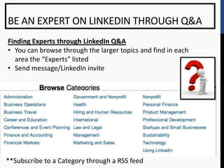 BE AN EXPERT ON LINKEDIN THROUGH Q&A
Finding Experts through LinkedIn Q&A
• You can browse through the larger topics and find in each
  area the “Experts” listed
• Send message/LinkedIn invite




**Subscribe to a Category through a RSS feed
 