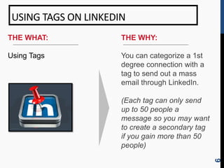 USING TAGS ON LINKEDIN
THE WHAT:             THE WHY:

Using Tags            You can categorize a 1st
                      degree connection with a
                      tag to send out a mass
                      email through LinkedIn.

                      (Each tag can only send
                      up to 50 people a
                      message so you may want
                      to create a secondary tag
                      if you gain more than 50
                      people)




                                                  6
 
