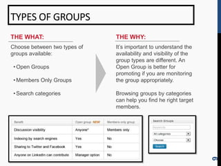 TYPES OF GROUPS
THE WHAT:                     THE WHY:
Choose between two types of   It’s important to understand the
groups available:             availability and visibility of the
                              group types are different. An
 • Open Groups                Open Group is better for
                              promoting if you are monitoring
 • Members Only Groups        the group appropriately.

 • Search categories          Browsing groups by categories
                              can help you find he right target
                              members.




                                                                   9
 
