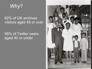 Why ? 82% of UK archives visitors aged 45 or over 95% of Twitter users aged 40 or under 