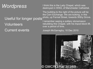 Wordpress Useful for longer posts Volunteers Current events I think this is the Lady Chapel, which was destroyed in WW2, of Manchester Cathedral. The building to the right of the picture will be the Corn Exchange. We are looking, in this photo, up Fennel Street, towards Withy Grove. I remember seeing a solitary stonemason rebuilding this Chapel, with his tripod block lift, over a period of time. Joseph McGarraghy, 10 Dec 2010 