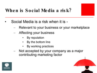 When is Social Media a risk? <ul><li>Social Media is a risk when it is -  </li></ul><ul><ul><li>Relevant to your business ...
