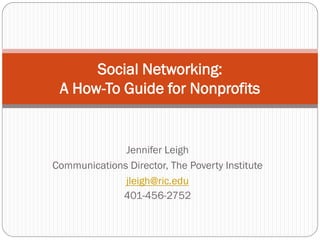 Social Networking:
 A How-To Guide for Nonprofits


              Jennifer Leigh
Communications Director, The Poverty Institute
              jleigh@ric.edu
             401-456-2752
 