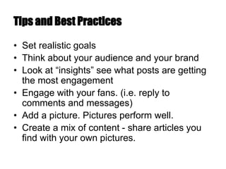 Tips and Best Practices
• Set realistic goals
• Think about your audience and your brand
• Look at “insights” see what posts are getting
the most engagement
• Engage with your fans. (i.e. reply to
comments and messages)
• Add a picture. Pictures perform well.
• Create a mix of content - share articles you
find with your own pictures.
 